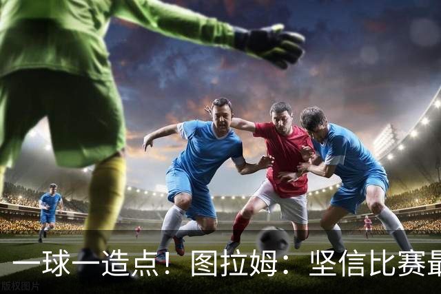 一球一造点！图拉姆：坚信比赛最后时刻能赢 今天终于没吹我假摔