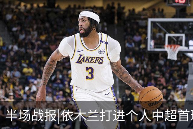 半场战报|依木兰打进个人中超首球，泰山暂以3：1领先三镇
