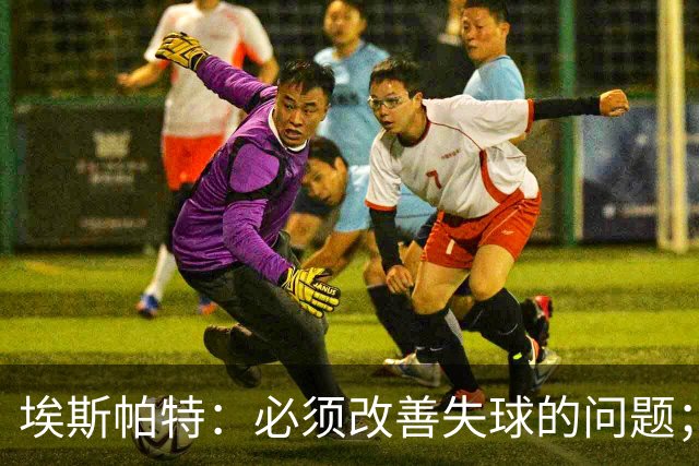 埃斯帕特：必须改善失球的问题；我会把全场最佳投给亚马尔