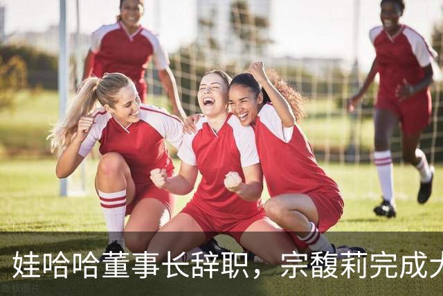 娃哈哈董事长辞职，宗馥莉完成大清洗