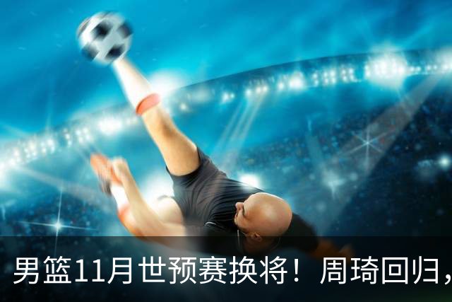男篮11月世预赛换将！周琦回归，廖三宁出征，上海3将齐入选！