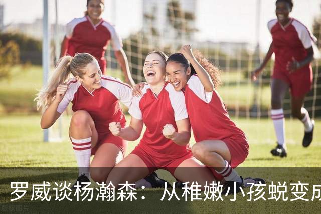 罗威谈杨瀚森：从稚嫩小孩蜕变成男人，防守有质变，敢喊才能立足