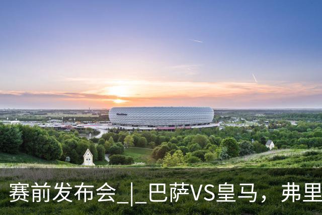 赛前发布会 | 巴萨VS皇马，弗里克：我厌倦裁判话题，德国球员对穆里尼奥赞不绝口