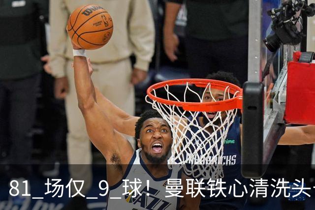 81 场仅 9 球！曼联铁心清洗头号水货！红魔补强锁定英超神锋